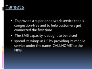 Targets To provide a superior network service that is congestion-free and to help customers get connected the first time.  The SMS capacity is sought to be raised spread its wings in US by providing its mobile service under the name 'CALLHOME' to the NRIs.  