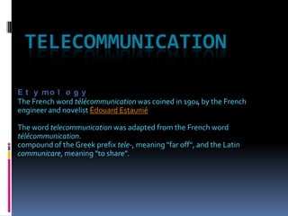 TELECOMMUNICATION Etymology The French word télécommunication was coined in 1904 by the French engineer and novelist Édouard Estaunié The word telecommunication was adapted from the French word télécommunication. compound of the Greek prefix tele-, meaning "far off", and the Latin communicare, meaning "to share". 