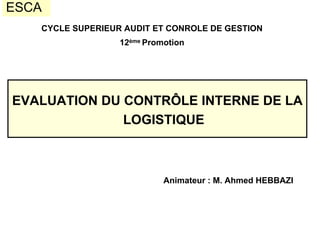 ESCA
EVALUATION DU CONTRÔLE INTERNE DE LA
LOGISTIQUE
CYCLE SUPERIEUR AUDIT ET CONROLE DE GESTION
12ème Promotion
Animateur : M. Ahmed HEBBAZI
 