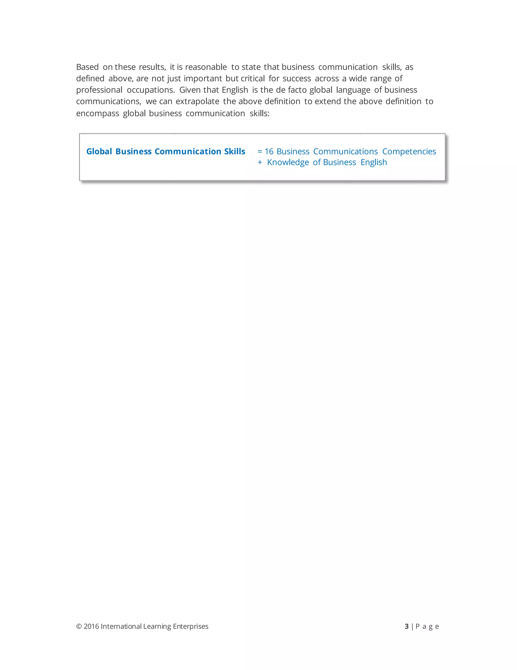 © 2016 International Learning Enterprises 3 | P a g e
Based on these results, it is reasonable to state that business communication skills, as
defined above, are not just important but critical for success across a wide range of
professional occupations. Given that English is the de facto global language of business
communications, we can extrapolate the above definition to extend the above definition to
encompass global business communication skills:
Global Business Communication Skills = 16 Business Communications Competencies
+ Knowledge of Business English
 