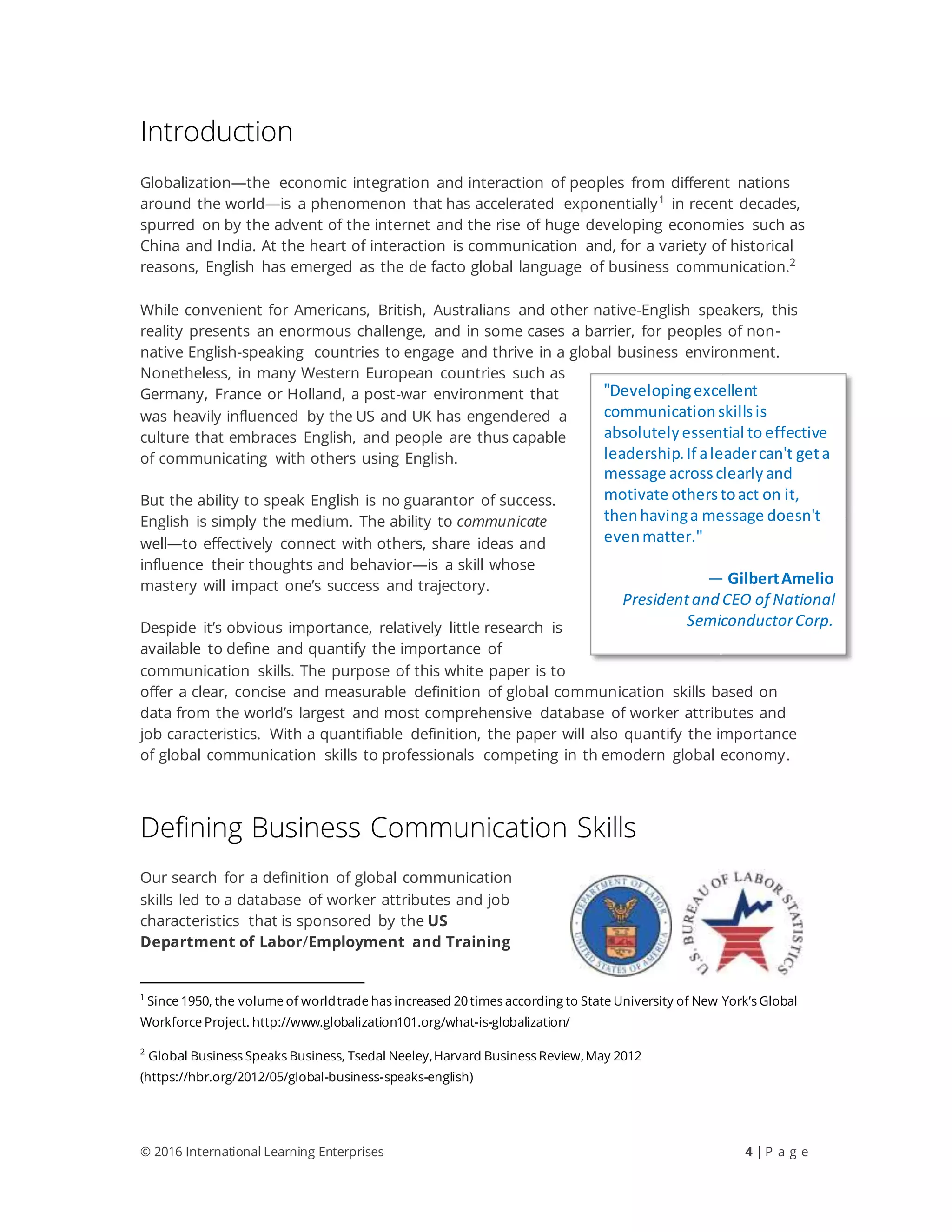 © 2016 International Learning Enterprises 4 | P a g e
Introduction
Globalization—the economic integration and interaction of peoples from different nations
around the world—is a phenomenon that has accelerated exponentially1
in recent decades,
spurred on by the advent of the internet and the rise of huge developing economies such as
China and India. At the heart of interaction is communication and, for a variety of historical
reasons, English has emerged as the de facto global language of business communication.2
While convenient for Americans, British, Australians and other native-English speakers, this
reality presents an enormous challenge, and in some cases a barrier, for peoples of non-
native English-speaking countries to engage and thrive in a global business environment.
Nonetheless, in many Western European countries such as
Germany, France or Holland, a post-war environment that
was heavily influenced by the US and UK has engendered a
culture that embraces English, and people are thus capable
of communicating with others using English.
But the ability to speak English is no guarantor of success.
English is simply the medium. The ability to communicate
well—to effectively connect with others, share ideas and
influence their thoughts and behavior—is a skill whose
mastery will impact one’s success and trajectory.
Despide it’s obvious importance, relatively little research is
available to define and quantify the importance of
communication skills. The purpose of this white paper is to
offer a clear, concise and measurable definition of global communication skills based on
data from the world’s largest and most comprehensive database of worker attributes and
job caracteristics. With a quantifiable definition, the paper will also quantify the importance
of global communication skills to professionals competing in th emodern global economy.
Defining Business Communication Skills
Our search for a definition of global communication
skills led to a database of worker attributes and job
characteristics that is sponsored by the US
Department of Labor/Employment and Training
1
Since 1950, the volume of worldtrade has increased 20 times according to State University of New York’s Global
Workforce Project. http://www.globalization101.org/what-is-globalization/
2
Global Business Speaks Business, Tsedal Neeley,Harvard Business Review,May 2012
(https://hbr.org/2012/05/global-business-speaks-english)
"Developingexcellent
communicationskillsis
absolutelyessential to effective
leadership.If aleadercan't geta
message acrossclearlyand
motivate otherstoact on it,
thenhavinga message doesn't
evenmatter."
— GilbertAmelio
Presidentand CEO of National
SemiconductorCorp.
 