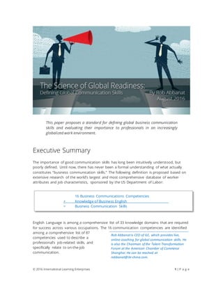 © 2016 International Learning Enterprises 1 | P a g e
This paper proposes a standard for defining global business communication
skills and evaluating their importance to professionals in an increasingly
globalized work environment.
Executive Summary
The importance of good communication skills has long been intuitively understood, but
poorly defined. Until now, there has never been a formal understanding of what actually
constitutes “business communication skills.” The following definition is proposed based on
extensive research of the world’s largest and most comprehensive database of worker
attributes and job characteristics, sponsored by the US Department of Labor:
English Language is among a comprehensive list of 33 knowledge domains that are required
for success across various occupations. The 16 communication competencies are identified
among a comprehensive list of 87
competencies used to describe a
professional’s job-related skills, and
specifically relate to on-the-job
communication.
16 Business Communications Competencies
+ Knowledge of Business English
= Business Communication Skills
Rob Abbanatis CEO of ILE, which provides live,
online coaching for global communication skills. He
is also the Chairman of the Talent Transformation
Forum at the American Chamber of Commerce
Shanghai. He can be reached at
rabbanat@ile-china.com.
 
