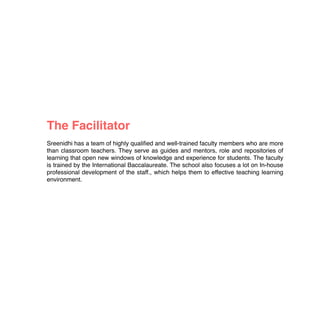  
The Facilitator
Sreenidhi has a team of highly qualiﬁed and well-trained faculty members who are more
than classroom teachers. They serve as guides and mentors, role and repositories of
learning that open new windows of knowledge and experience for students. The faculty
is trained by the International Baccalaureate. The school also focuses a lot on In-house
professional development of the staff., which helps them to effective teaching learning
environment.
 
