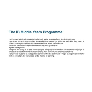  
The IB Middle Years Programme:
• addresses holistically students’ intellectual, social, emotional and physical well-being
• provides students opportunities to develop the knowledge, attitudes and skills they need in
order to manage complexity and take responsible action for the future
• ensures breadth and depth of understanding through study in
eight subject groups
• requires the study of at least two languages (language of instruction and additional language of
choice) to support students in understanding their own cultures and those of others
• empowers students to participate in service within the community • helps to prepare students for
further education, the workplace and a lifetime of learning.
 