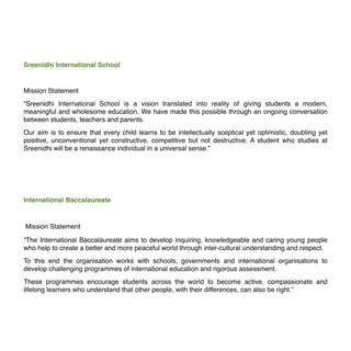 Sreenidhi International School
Mission Statement
“Sreenidhi International School is a vision translated into reality of giving students a modern,
meaningful and wholesome education. We have made this possible through an ongoing conversation
between students, teachers and parents.
Our aim is to ensure that every child learns to be intellectually sceptical yet optimistic, doubting yet
positive, unconventional yet constructive, competitive but not destructive. A student who studies at
Sreenidhi will be a renaissance individual in a universal sense.”
International Baccalaureate
Mission Statement
“The International Baccalaureate aims to develop inquiring, knowledgeable and caring young people
who help to create a better and more peaceful world through inter-cultural understanding and respect.
To this end the organisation works with schools, governments and international organisations to
develop challenging programmes of international education and rigorous assessment.
These programmes encourage students across the world to become active, compassionate and
lifelong learners who understand that other people, with their differences, can also be right.”
 