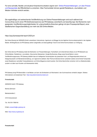 Für eine schnelle, flexible und situative Krisenkommunikation eignen sich Online-Pressemitteilungen, um über Presse-
und Newsportale die Öffentlichkeit zu erreichen. Über Fachverteiler können gezielt Redakteure, Journalisten und
Medien-Vertreter erreicht werden.
Die regelmäßige und weitreichende Veröffentlichung von Online-Pressemitteilungen wird auch während der
Corona-Krise durch einen PR-Distributionsservice wie PR-Gateway vereinfacht und beschleunigt. Die Recherche nach
geeigneten Veröffentlichungsmöglichkeiten für unterschiedliche Branchen gelingt mit dem Presseportal-Report, einer
tabellarischen Gegenüberstellung von mehr als 250 Online-Medien.
https://prg.li/presseportal-report-2020-pm
Die Online-Dienste der ADENION GmbH unterstützen Unternehmen, Agenturen und Blogger bei der täglichen Kommunikationsarbeit in den digitalen
Medien. Mit Blog2Social und PR-Gateway stehen zeitgemäße und leistungsfähige Tools für die Online-Kommunikation zur Verfügung.
Der Online-Service PR-Gateway bietet die Distribution von Pressemitteilungen, Fachartikeln und Unternehmens-News an ein PR-Netzwerk aus
Online-Medien, Redaktionen, Journalisten, Dokumenten-Netzwerken, Google My Business, Blogs sowie Social Media in einem
Veröffentlichungsprozess. PR-Gateway beliefert über ein intelligentes Versandsystem die passenden Fach- und Regionalportale anhand von
Kategorieauswahl und Mandanteneinstellung, von regional bis weltweit. Über Premium-Dienste können außerdem weitere renommierte Fachportale
sowie Redaktionen namhafter Fachpublikationen und Online-Magazine erreicht werden. Die Online-Nachrichten erreichen nicht nur Medienkontakte,
sondern vor allem auch Kunden und Interessenten direkt.
PR-Gateway bringt PR-Botschaften in die Medien und kann die Sichtbarkeit und Reichweite in den Suchmaschinen erheblich steigern. Weitere
Informationen und kostenloser Test: https://prg.li/jetzt-kostenlos-testen-pm
Firmenkontakt
ADENION GmbH / PR-Gateway
Monika Zehmisch
Merkatorstraße 2
41515 Grevenbroich
Tel.: 49-2181-7569140
E-Mail: presseinfo@pr-gateway.de
Web: https://www.pr-gateway.de
Pressekontakt
 