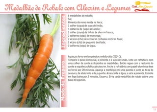Chef Alex Caputo
Medalhão de Robalo com Alecrim e Legumes
                                   6 medalhões de robalo;




                  Ingredientes
                                   Sal;
                                   Pimenta do reino moída na hora;
                                   1 colher (sopa) de suco de limão;
                                   4 colheres de (sopa) de azeite;
                                   1 colher (sopa) de folhas de alecrim fresco;
                                   2 colheres (sopa) de manteiga;
                                   2 xícaras (chá) de cenouras cortadas em tiras finas;
                                   1 xícara (chá) de pupunha desfiada;
                                   2 colheres (sopa) de água.


                                   Aqueça o forno em temperatura média-alta (220º C).
                                   Tempere o peixe com o sal, a pimenta e o suco de limão. Unte um refratário com
                 Modo de Preparo   uma colher de azeite e disponha os medalhões. Então regue com o restante do
                                   azeite e espalhe as folhas de alecrim. Feche o refratário com papel-alumínio e leve
                                   ao forno por 20 minutos. Aqueça a manteiga em uma panela e junte as tiras de
                                   cenoura, de abobrinha e de pupunha. Acrescente a água, o sal e a pimenta. Cozinhe
                                   em fogo baixo por 5 minutos. Escorra. Sirva cada medalhão de robalo sobre uma
                                   base de legumes.




                                                                                                                     11
 