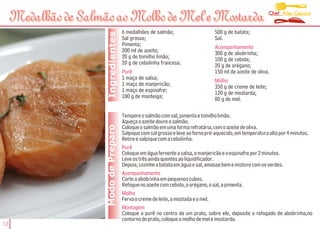 Chef Alex Caputo
     Medalhão de Salmão ao Molho de Mel e Mostarda
                                        6 medalhões de salmão;                    500 g de batata;




                       Ingredientes
                                        Sal grosso;                               Sal.
                                        Pimenta;                                  Acompanhamento
                                        200 ml de azeite;                         300 g de abobrinha;
                                        20 g de tomilho limão;                    100 g de cebola;
                                        20 g de cebolinha francesa.               20 g de orégano;
                                        Purê                                      150 ml de azeite de oliva.
                                        1 maço de salsa;                          Molho
                                        1 maço de manjericão;                     350 g de creme de leite;
                                        1 maço de espinafre;                      120 g de mostarda;
                                        180 g de manteiga;                        80 g de mel.

                                        Tempere o salmão com sal, pimenta e tomilho limão.
                                        Aqueça o azeite doure o salmão.
                      Modo de Preparo
                                        Coloque o salmão em uma forma refratária, com o azeite de oliva.
                                        Salpique com sal grosso e leve ao forno pré-aquecido, em temperatura alta por 4 minutos.
                                        Retire e salpique com a cebolinha.
                                        Purê
                                        Coloque em água fervente a salsa, o manjericão e o espinafre por 2 minutos.
                                        Leve os três ainda quentes ao liquidificador.
                                        Depois, cozinhe a batata em água e sal, amasse bem e misture com os verdes.
                                        Acompanhamento
                                        Corte a abobrinha em pequenos cubos.
                                        Refogue no azeite com cebola, o orégano, o sal, a pimenta.
                                        Molho
                                        Ferva o creme de leite, a mostada e o mel.
                                        Montagem
                                        Coloque o purê no centro de um prato, sobre ele, deposite o refogado de abobrinha,no
                                        contorno do prato, coloque o molho de mel e mostarda.
12
 