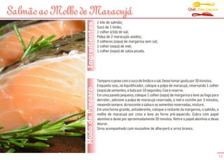 Chef Alex Caputo
Salmão ao Molho de Maracujá
                                   1 kilo de salmão;




                  Ingredientes
                                   Suco de 1 limão;
                                   1 colher (chá) de sal;
                                   Polpa de 2 maracujás azedos;
                                   2 colheres (sopa) de margarina sem sal;
                                   1 colher (sopa) de mel;
                                   1 colher (sopa) de salsa picada.




                                   Tempere o peixe com o suco de limão e o sal. Deixe tomar gosto por 20 minutos.
                                   Enquanto isso, no liquidificador, coloque a polpa de maracujá, reservando 1 colher
                 Modo de Preparo   (sopa) de sementes, e bata por 10 segundos. Coe e reserve.
                                   Em uma panela pequena, coloque 1 colher (sopa) de margarina e leve ao fogo para
                                   derreter, adicione a polpa de maracujá reservada, o mel e cozinhe por 3 minutos,
                                   mexendo sempre. Acrescente a salsa e as sementes reservadas, misture.
                                   Em uma forma grande, antiaderente, coloque o restante da margarina, o salmão, o
                                   molho de maracujá por cima e leve ao forno pré-aquecido. Cubra com papel
                                   alumínio e deixe por aproximadamente 20 minutos. Retire o papel alumínio e deixe
                                   dourar.
                                   Sirva acompanhado com musseline de alho-poró e arroz branco.




                                                                                                                    13
 