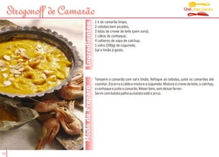 Chef Alex Caputo
     Strogonoff de Camarão
                                         1 k de camarão limpo;




                        Ingredientes
                                         2 cebolas bem picados;
                                         2 latas de creme de leite (sem soro);
                                         1 cálice de conhaque;
                                         4 colheres de sopa de catchup;
                                         1 vidro (200g) de cogumelo;
                                         Sal e limão à gosto.




                                         Tempere o camarão com sal e limão. Refogue as cebolas, junte os camarões até
                                         cozinhar. Escorra o caldo e misture o cogumelo. Misture o creme de leite, o catchup,
                       Modo de Preparo   o conhaque e junte o camarão. Mexer bem, sem deixar ferver.
                                         Servir com batata palha ou batata sotê e arroz.




14
 