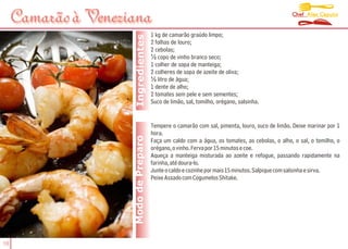 Chef Alex Caputo
     Camarão à Veneziana
                                       1 kg de camarão graúdo limpo;




                      Ingredientes
                                       2 folhas de louro;
                                       2 cebolas;
                                       ½ copo de vinho branco seco;
                                       1 colher de sopa de manteiga;
                                       2 colheres de sopa de azeite de oliva;
                                       ½ litro de água;
                                       1 dente de alho;
                                       2 tomates sem pele e sem sementes;
                                       Suco de limão, sal, tomilho, orégano, salsinha.


                                       Tempere o camarão com sal, pimenta, louro, suco de limão. Deixe marinar por 1
                                       hora.
                     Modo de Preparo   Faça um caldo com a água, os tomates, as cebolas, o alho, o sal, o tomilho, o
                                       orégano, o vinho. Ferva por 15 minutos e coe.
                                       Aqueça a manteiga misturada ao azeite e refogue, passando rapidamente na
                                       farinha, até doura-lo.
                                       Junte o caldo e cozinhe por mais 15 minutos. Salpique com salsinha e sirva.
                                       Peixe Assado com Cogumelos Shitake.




16
 