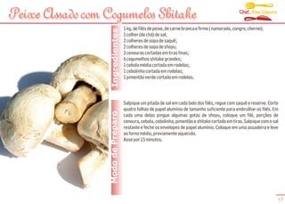 Chef Alex Caputo
Peixe Assado com Cogumelos Shitake
                                    1 kg. de filés de peixe, de carne branca e firme ( namorado, congro, cherne);




                   Ingredientes
                                    1 colher (de chá) de sal;
                                    2 colheres de sopa de saquê;
                                    2 colheres de sopa de shoyu;
                                    3 cenouras cortadas em tiras finas;
                                    6 cogumelhos shitake grandes;
                                    1 cebola média cortada em rodelas;
                                    1 cebolinha cortada em rodelas;
                                    1 pimentão verde cortado em rodelas.



                                    Salpique um pitada de sal em cada lado dos filés, regue com saquê e reserve. Corte
                                    quatro folhas de papel alumínio de tamanho suficiente para embrulhar os filés. Em
                  Modo de Preparo   cada uma delas pingue algumas gotas de shoyu, coloque um filé, porções de
                                    cenoura, cebola, cebolinha, pimentão e shitake cortado em tiras. Salpique com o sal
                                    restante e feche os envelopes de papel alumínio. Coloque em uma assadeira e leve
                                    ao forno médio, previamente aquecido.
                                    Asse por 15 minutos.




                                                                                                                      17
 