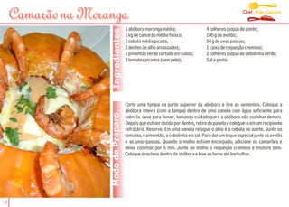 Chef Alex Caputo
     Camarão na Moranga
                                      1 abóbora moranga média;                   4 colheres (sopa) de azeite;




                     Ingredientes
                                      1 kg de camarão médio fresco;              100 g de avelãs;
                                      1 cebola média picada;                     50 g de uvas passas;
                                      2 dentes de alho amassados;                1 caixa de requeijão cremoso;
                                      1 pimentão verde cortado em cubos;         2 colheres (sopa) de cebolinha verde;
                                      3 tomates picados (sem pele);              Sal a gosto.




                                      Corte uma tampa na parte superior da abóbora e tire as sementes. Coloque a
                                      abóbora inteira (com a tampa) dentro de uma panela com água suficiente para
                    Modo de Preparo   cobri-la. Leve para ferver, tomando cuidado para a abóbora não cozinhar demais.
                                      Depois que estiver cozida por dentro, retire da panela e coloque-a em um recipiente
                                      refratário. Reserve. Em uma panela refogue o alho e a cebola no azeite. Junte os
                                      tomates, o pimentão, a cebolinha e o sal. Para dar um toque especial junte as avelãs
                                      e as uvas-passas. Quando o molho estiver encorpado, adicione os camarões e
                                      deixe cozinhar por 5 min. Junte ao molho o requeijão cremoso e misture bem.
                                      Coloque o recheio dentro da abóbora e leve ao forno até borbulhar.




18
 