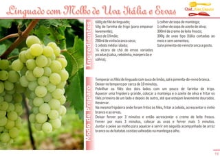 Chef Alex Caputo
Linguado com Molho de Uva Itália e Ervas
                                    600g de filé de linguado;                  1 colher de sopa de manteiga;




                   Ingredientes
                                    50g de farinha de trigo (para empanar      1 colher de sopa de azeite de oliva;
                                    levemente);                                300ml de creme de leite fresco;
                                    Suco de 1 limão;                           300g de uvas tipo Itália cortadas ao
                                    200ml de vinho branco seco;                meio e sem sementes;
                                    1 cebola média ralada;                     Sal e pimenta-do-reino branca a gosto.
                                    ½ xícara de chá de ervas variadas
                                    picadas (salsa, cebolinha, manjericão e
                                    sálvia);



                                    Temperar os filés de linguado com suco de limão, sal e pimenta-do-reino branca.
                                    Deixar no tempero por cerca de 10 minutos.
                  Modo de Preparo   Polvilhar os filés dos dois lados com um pouco de farinha de trigo.
                                    Aquecer uma frigideira grande, colocar a manteiga e o azeite de oliva e fritar os
                                    filés primeiro de um lado e depois do outro, até que estejam levemente dourados.
                                    Reservar.
                                    Na mesma frigideira onde foram fritos os filés, fritar a cebola, acrescentar o vinho
                                    branco e as ervas.
                                    Deixar ferver por 3 minutos e então acrescentar o creme de leite fresco.
                                    Ferver por mais 3 minutos, colocar as uvas e ferver mais 5 minutos.
                                    Juntar o peixe ao molho para aquecer e servir em seguida acompanhado de arroz
                                    branco ou de batatas cozidas salteadas na manteiga e alho.




                                                                                                                       19
 