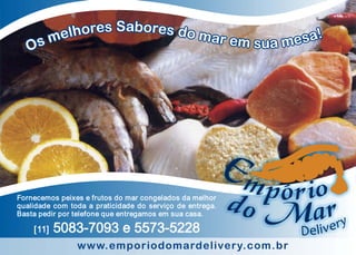 Fornecemos peixes e frutos do mar congelados da melhor
qualidade com toda a praticidade do serviço de entrega.
Basta pedir por telefone que entregamos em sua casa.

    [11]   5083-7093 e 5573-5228
                www.emporiodomardelivery.com.br
 