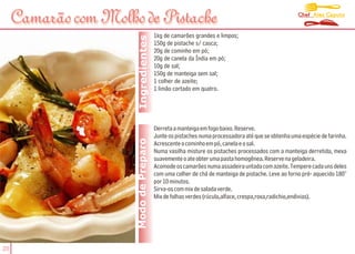 Chef Alex Caputo
     Camarão com Molho de Pistache
                                        1kg de camarões grandes e limpos;




                       Ingredientes
                                        150g de pistache s/ casca;
                                        20g de cominho em pó;
                                        20g de canela da Índia em pó;
                                        10g de sal;
                                        150g de manteiga sem sal;
                                        1 colher de azeite;
                                        1 limão cortado em quatro.




                                        Derreta a manteiga em fogo baixo. Reserve.
                                        Junte os pistaches numa processadora até que se obtenha uma espécie de farinha.
                      Modo de Preparo   Acrescente o cominho em pó, canela e o sal.
                                        Numa vasilha misture os pistaches processados com a manteiga derretida, mexa
                                        suavemente o ate obter uma pasta homogênea. Reserve na geladeira.
                                        Acomode os camarões numa assadeira untada com azeite. Tempere cada uns deles
                                        com uma colher de chá de manteiga de pistache. Leve ao forno pré- aquecido 180°
                                        por 10 minutos.
                                        Sirva-os com mix de salada verde.
                                        Mix de folhas verdes (rúcula,alface, crespa,roxa,radichio,endivias).




20
 