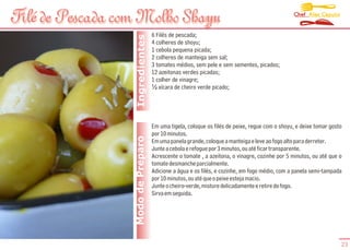 Chef Alex Caputo
Filé de Pescada com Molho Shayu
File                      Shoyu
                                    6 Filés de pescada;




                   Ingredientes
                                    4 colheres de shoyu;
                                    1 cebola pequena picada;
                                    2 colheres de manteiga sem sal;
                                    3 tomates médios, sem pele e sem sementes, picados;
                                    12 azeitonas verdes picadas;
                                    1 colher de vinagre;
                                    ½ xícara de cheiro verde picado;




                                    Em uma tigela, coloque os filés de peixe, regue com o shoyu, e deixe tomar gosto
                                    por 10 minutos.
                  Modo de Preparo   Em uma panela grande, coloque a manteiga e leve ao fogo alto para derreter.
                                    Junte a cebola e refogue por 3 minutos, ou até ficar transparente.
                                    Acrescente o tomate , a azeitona, o vinagre, cozinhe por 5 minutos, ou até que o
                                    tomate desmanche parcialmente.
                                    Adicione a água e os filés, e cozinhe, em fogo médio, com a panela semi-tampada
                                    por 10 minutos, ou até que o peixe esteja macio.
                                    Junte o cheiro-verde, misture delicadamente e retire do fogo.
                                    Sirva em seguida.




                                                                                                                   23
 