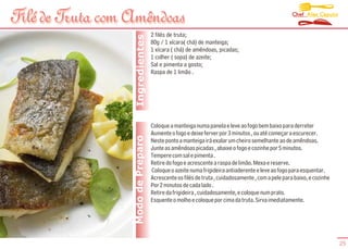 Chef Alex Caputo
Filé de Truta com Amêndoas
                                    2 filés de truta;




                   Ingredientes
                                    80g / 1 xícara( chá) de manteiga;
                                    1 xícara ( chá) de amêndoas, picadas;
                                    1 colher ( sopa) de azeite;
                                    Sal e pimenta a gosto;
                                    Raspa de 1 limão .




                                    Coloque a manteiga numa panela e leve ao fogo bem baixo para derreter
                                    Aumente o fogo e deixe ferver por 3 minutos , ou até começar a escurecer.
                  Modo de Preparo   Neste ponto a manteiga irá exalar um cheiro semelhante ao de amêndoas.
                                    Junte as amêndoas picadas , abaixe o fogo e cozinhe por 5 minutos.
                                    Tempere com sal e pimenta .
                                    Retire do fogo e acrescente a raspa de limão. Mexa e reserve.
                                    Coloque o azeite numa frigideira antiaderente e leve ao fogo para esquentar.
                                    Acrescente os filés de truta , cuidadosamente , com a pele para baixo, e cozinhe
                                    Por 2 minutos de cada lado .
                                    Retire da frigideira , cuidadosamente, e coloque num prato.
                                    Esquente o molho e coloque por cima da truta. Sirva imediatamente.




                                                                                                                       25
 