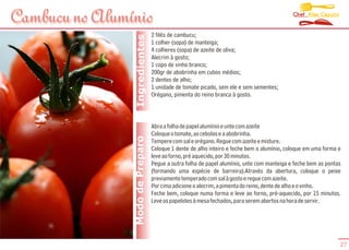 Chef Alex Caputo
Cambucu no Alumínio
                                  2 filés de cambucu;




                 Ingredientes
                                  1 colher (sopa) de manteiga;
                                  4 colheres (sopa) de azeite de oliva;
                                  Alecrim à gosto;
                                  1 copo de vinho branco;
                                  200gr de abobrinha em cubos médios;
                                  2 dentes de alho;
                                  1 unidade de tomate picado, sem ele e sem sementes;
                                  Orégano, pimenta do reino branca à gosto.



                                  Abra a folha de papel alumínio e unte com azeite
                                  Coloque o tomate, as cebolas e a abobrinha.
                Modo de Preparo   Tempere com sal e orégano. Regue com azeite e misture.
                                  Coloque 1 dente de alho inteiro e feche bem o alumínio, coloque em uma forma e
                                  leve ao forno, pré aquecido, por 30 minutos.
                                  Pegue a outra folha de papel alumínio, unte com manteiga e feche bem as pontas
                                  (formando uma espécie de barreira).Através da abertura, coloque o peixe
                                  previamente temperado com sal à gosto e regue com azeite.
                                  Por cima adicione o alecrim, a pimenta do reino, dente de alho e o vinho.
                                  Feche bem, coloque numa forma e leve ao forno, pré-aquecido, por 15 minutos.
                                  Leve os papelotes à mesa fechados, para serem abertos na hora de servir.




                                                                                                               27
 