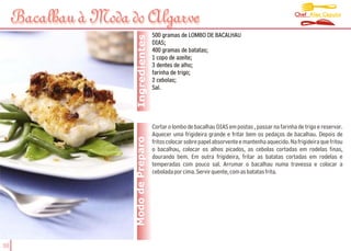 Chef Alex Caputo
     Bacalhau à Moda do Algarve
                                        500 gramas de LOMBO DE BACALHAU




                       Ingredientes
                                        DIAS;
                                        400 gramas de batatas;
                                        1 copo de azeite;
                                        3 dentes de alho;
                                        farinha de trigo;
                                        2 cebolas;
                                        Sal.




                                        Cortar o lombo de bacalhau DIAS em postas , passar na farinha de trigo e reservar.
                                        Aquecer uma frigideira grande e fritar bem os pedaços de bacalhau. Depois de
                      Modo de Preparo   fritos colocar sobre papel absorvente e mantenha aquecido. Na frigideira que fritou
                                        o bacalhau, colocar os alhos picados, as cebolas cortadas em rodelas finas,
                                        dourando bem. Em outra frigideira, fritar as batatas cortadas em rodelas e
                                        temperadas com pouco sal. Arrumar o bacalhau numa travessa e colocar a
                                        cebolada por cima. Servir quente, com as batatas frita.




30
 