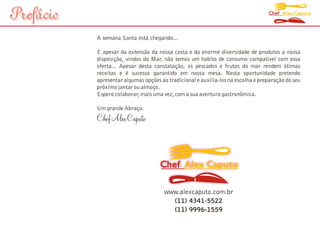 Prefácio                                                                          Chef Alex Caputo




           A semana Santa está chegando...

           E apesar da extensão da nossa costa e da enorme diversidade de produtos a nossa
           disposição, vindos do Mar, não temos um habito de consumo compatível com essa
           oferta... Apesar desta constatação, os pescados e frutos do mar rendem ótimas
           receitas e é sucesso garantido em nossa mesa. Nesta oportunidade pretendo
           apresentar algumas opções ao tradicional e auxilia-los na escolha e preparação do seu
           próximo jantar ou almoço.
           Espero colaborar, mais uma vez, com a sua aventura gastronômica.

           Um grande Abraço.
           Chef Alex Caputo



                                     Chef Alex Caputo

                                       www.alexcaputo.com.br
                                         (11) 4341-5522
                                         (11) 9996-1559
 