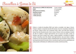 Chef Alex Caputo
Bacalhau à Gomes de Sá
                                   500 gramas de LOMBO DE BACALHAU            2 ovos cozidos;




                  Ingredientes
                                   DIAS;                                      1/5 de azeite;
                                   500 gramas de batatas;                     2 cebolas;
                                   Azeitonas pretas;                          Pimenta;
                                   1 dente de alho;                           Salsa;
                                   1 folha de louro;                          Sal.




                                   Colocar o Lombo de bacalhau DIAS num tacho e escaldar com água a ferver.
                                   Tampar e abafar o recipiente durante 20 minutos. Escorrer o bacalhau e desfaze-lo
                 Modo de Preparo   em lascas. Colocar estas num recipiente fundo, cobrir com leite bem quente e
                                   deixar ficar de infusão durante 1 hora e meia a 3 horas. Cortar as cebolas e o dente
                                   de alho ás rodelas e refogar ligeiramente com um pouco de azeite. Juntar as
                                   batatas, que foram cozidas com a pele, e depois peladas e cortadas às rodelas.
                                   Juntar o bacalhau escorrido. Mexer tudo ligeiramente, mas sem deixar refogar.
                                   Temperar com sal e pimenta. Colocar imediatamente num refratário e levar a forno
                                   bem quente durante 10 minutos. Servir no prato em que foi ao forno, polvilhado com
                                   salsa picada e enfeitado com rodelas de ovo cozido e azeitonas pretas.




                                                                                                                      29
 