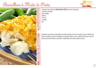 Chef Alex Caputo
Bacalhau à Moda do Porto
                                   4 postas de Lombo de BACALHAU DIAS (uma por pessoa);




                  Ingredientes
                                   4 dentes de alho;
                                   pão ralado;
                                   azeite;
                                   4 ovos;
                                   1 limão;
                                   Sal.




                                   Envolver as postas de bacalhau em pão ralado e fritar em azeite com os dentes de
                                   alho. Cozinhar os ovos e desfazer as gemas, bater com o azeite da fritura a que se
                 Modo de Preparo   juntou sumo de limão e sal. Cobrir o bacalhau com este molho e servir.




                                                                                                                    31
 