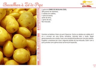 Chef Alex Caputo
Bacalhau à Zé do Pipo
                                    1 quilo de LOMBO DE BACALHAU DIAS;




                   Ingredientes
                                    200 gramas de maionese;
                                    2 cebolas em rodelas;
                                    1 quilo de batata;
                                    azeite de oliva;
                                    1 gema de ovo;
                                    Noz-moscada.




                                    Cozinhar as batatas e fazer um purê. Reservar. Cortar as cebolas em rodelas de 1
                                    cm e arrumar em uma fôrma refratária, cobrindo todo o fundo. Regar
                  Modo de Preparo   generosamente com o azeite. Fazer uma camada de bacalhau por cima das cebolas.
                                    Espalhar a maionese por cima e algumas pitadas de noz-moscada. Cobrir com o
                                    purê, pincelar com a gema e levar ao forno pré-aquecido.




                                                                                                                   33
 