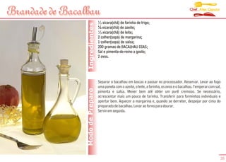 Chef Alex Caputo
Brandade de Bacalhau
                                   1
                                     3 xicara(chá) de farinha de trigo;




                  Ingredientes
                                   ¼ xicara(chá) de azeite;
                                   1
                                     3 xicara(chá) de leite;
                                   2 colher(sopa) de margarina;
                                   1 colher(sopa) de salsa;
                                   200 gramas de BACALHAU DIAS;
                                   Sal e pimenta-do-reino a gosto;
                                   2 ovos.




                                   Separar o bacalhau em lascas e passar no processador. Reservar. Levar ao fogo
                                   uma panela com o azeite, o leite, a farinha, os ovos e o bacalhau. Temperar com sal,
                 Modo de Preparo   pimenta e salsa. Mexer bem até obter um purê cremoso. Se necessário,
                                   acrescentar mais um pouco de farinha. Transferir para forminhas individuais e
                                   apertar bem. Aquecer a margarina e, quando se derreter, despejar por cima do
                                   preparado de bacalhau. Levar ao forno para dourar.
                                   Servir em seguida.




                                                                                                                      35
 