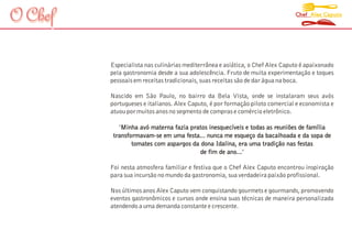 O Chef                                                                        Chef Alex Caputo




         Especialista nas culinárias mediterrânea e asiática, o Chef Alex Caputo é apaixonado
         pela gastronomia desde a sua adolescência. Fruto de muita experimentação e toques
         pessoais em receitas tradicionais, suas receitas são de dar água na boca.

         Nascido em São Paulo, no bairro da Bela Vista, onde se instalaram seus avós
         portugueses e italianos. Alex Caputo, é por formação piloto comercial e economista e
         atuou por muitos anos no segmento de compras e comércio eletrônico.

            "Minha avó materna fazia pratos inesquecíveis e todas as reuniões de família
          transformavam-se em uma festa... nunca me esqueço da bacalhoada e da sopa de
                 tomates com aspargos da dona Idalina, era uma tradição nas festas
                                         de fim de ano..."
                                                        .

         Foi nesta atmosfera familiar e festiva que o Chef Alex Caputo encontrou inspiração
         para sua incursão no mundo da gastronomia, sua verdadeira paixão profissional.

         Nos últimos anos Alex Caputo vem conquistando gourmets e gourmands, promovendo
         eventos gastronômicos e cursos onde ensina suas técnicas de maneira personalizada
         atendendo a uma demanda constante e crescente.
 