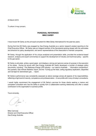 Gas Energy Australia
Suite 7 16 National Circuit Barton ACT 2600
Telephone: 02 6176 3100 Fax: 02 6176 0207
www.gasenergygaustralia.asn.au
23 March 2015
To whom it may concern,
PERSONAL REFERENCE
MIKE DARBY
I have known Mr Darby as the principal consultant for Mike Darby International for the past two years.
During that time Mr Darby was engaged by Gas Energy Australia as a senior research analyst reporting to the
Chief Executive Officer. Mr Darby was an integral member of the Secretariat working closely with the advocates
and directors for policy development, and  senior  representatives  of  the  Association’s  member  companies.
Mr Darby, through the application of his unique analytical and presentation skills, provided the evidence-based
research, analysis and expert commentary to support the development of industry and technical policy – specific
to the gas sector.
Mr Darby is articulate, writes a good paper, and displays a strong and genuine sense of purpose in the execution
of his duties. During his tenure with Gas Energy Australia Mr Darby developed a number of strategic policy
documents, including; ‘The Stationary Energy LPG Industry – our value to Australia …’ information compendium,
the quarterly ‘Gas Vehicle Statistics’ report, and the ‘Turning up the heat, cutting regulatory duplication, disparities
and red tape for downstream gas….’ report.
Mr  Darby’s  performance was consistently assessed as above average across all aspects of his responsibilities,
reflecting a high level of maturity, competence and professionalism. A  rare  profile  with  many  of  today’s  consultants.
I would highly recommend the   engagement   of   Mr   Darby’s   services   for   those   clients   seeking   a mature and
competent consultant who has the ability to quickly form a collaborative working relationship and offer a valued
contribution  to  the  organisation’s  business profile.
Yours sincerely,
Mike Carmody
Director and Chief Executive Officer
Gas Energy Australia
 