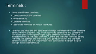 Terminals :
 There are different terminals:
• Control and indicator terminals
• Node terminals
• Constant terminals.
• Specialized terminals on various structures.
 Terminals are entry and exit ports that exchange information between the front
panel and block diagram. They are analogous to parameters and constants in
text-based programming languages. Types of terminals include control or
indicator terminals and node terminals. Control and indicator terminals belong
to front panel controls and indicators. Data points you enter into the front
panel controls (a and b in the previous front panel) enter the block diagram
through the control terminals.
 