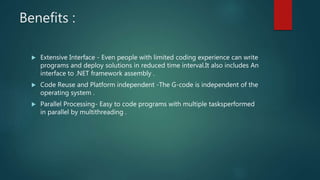 Benefits :
 Extensive Interface - Even people with limited coding experience can write
programs and deploy solutions in reduced time interval.It also includes An
interface to .NET framework assembly .
 Code Reuse and Platform independent -The G-code is independent of the
operating system .
 Parallel Processing- Easy to code programs with multiple tasksperformed
in parallel by multithreading .
 