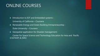 ONLINE COURSES
 Introduction to IOT and Embedded systems :
University of California – Coursera
 Renewable Energy and Green Building Entrepreneurship :
Duke University – Coursera
 Geospatial application for Disaster management :
Center for Space Science and Technology Education for Asia and Pacific
(CSSTEAP) & ISRO
 
