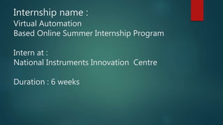 Internship name :
Virtual Automation
Based Online Summer Internship Program
Intern at :
National Instruments Innovation Centre
Duration : 6 weeks
 