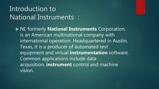 Introduction to
National Instruments :
 NI, formerly National Instruments Corporation,
is an American multinational company with
international operation. Headquartered in Austin,
Texas, it is a producer of automated test
equipment and virtual instrumentation software.
Common applications include data
acquisition, instrument control and machine
vision.
 