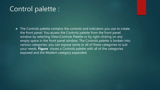 Control palette :
 The Controls palette contains the controls and indicators you use to create
the front panel. You access the Controls palette from the front panel
window by selecting View»Controls Palette or by right clicking on any
empty space in the front panel window. The Controls palette is broken into
various categories; you can expose some or all of these categories to suit
your needs. Figure shows a Controls palette with all of the categories
exposed and the Modern category expanded.
 