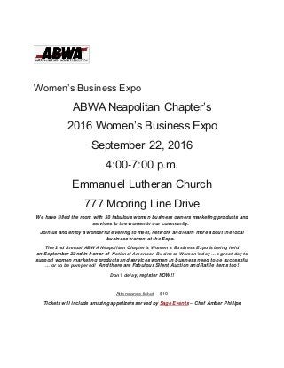 Women’s Business Expo
ABWA Neapolitan Chapter’s
2016 Women’s Business Expo
September 22, 2016
4:00-7:00 p.m.
Emmanuel Lutheran Church
777 Mooring Line Drive
We have filled the room with 50 fabulous women business owners marketing products and
services to the women in our community.
Join us and enjoy a wonderful evening to meet, network and learn more about the local
business women at the Expo.
The 2nd Annual ABWA Neapolitan Chapter’s Women’s Business Expo is being held
on September 22nd in honor of National American Business Women’s day …a great day to
support women marketing products and services women in business need to be successful
… or to be pampered! And there are Fabulous Silent Auction and Raffle items too!
Don’t delay, register NOW!!
Attendance ticket – $10
Tickets will include amazing appetizers served by Sage Events – Chef Amber Phillips
 