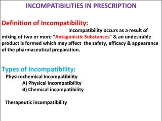 INCOMPATIBILITIES IN PRESCRIPTION
Definition of Incompatibility:
Incompatibility occurs as a result of
mixing of two or more “Antagonistic Substances” & an undesirable
product is formed which may affect the safety, efficacy & appearance
of the pharmaceutical preparation.
Types of Incompatibility:
Physicochemical Incompatibility
A) Physical incompatibility
B) Chemical incompatibility
Therapeutic incompatibility
 