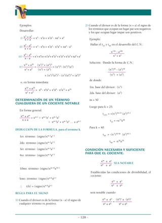 Ejemplos:
                                                  α                                                           α
                                                                2) Cuando el divisor es de la forma (x + a) el signo de
                                                                   los términos que ocupan un lugar par son negativos
   Desarrollar:
                                                                   y los que ocupan lugar impar son positivos.
       x5 + a5
    i) –––––– = x4 - x3a + x2a2 - xa3 + a4
        x+a                                                         Ejemplo:

       x6 - a6                                                      Hallar el t25 y t40 en el desarrollo del C.N.:
   ii) –––––– = x5 - x4a + x3a2 - x2a3 + xa4 - a5
        x+a
                                                                                       x150 - a100
                                                                                      ––––––––––
       x8 - a8
  iii) –––––– = x7+ x6a + x5a2+ x4a3 + x3a4 + x2a5 + xa6 + a7                            x3 + a2
        x-a
                                                                    Solución: Dando la forma de C.N.:
       x10 + a20 (x2)5 + (a4)5
   iv) ––––––– = –––––––––– = (x2)4- (x2)3(a4)
        x2 + a4   (x2) + (a4)                                                        (x3)50 - (a2)50
                                                                                    ––––––––––––
                          + (x2)2(a4)2 - (x2)(a4)3 + (a4)4                            (x3) + (a2)
                                                                    de donde:
    o, en forma inmediata:

       x10 + a20
       ––––––– = x8 - x6a4 + x4a8 - x2a12 + a16
        x2 + a4

DETERMINACIÓN DE UN TÉRMINO
                                                                    1ra. base del divisor: (x3)
                                                                    2da. base del divisor: (a2)

                                                                    m = 50
                                                                                                                     α
CUALQUIERA DE UN COCIENTE NOTABLE
                                                                    Luego para k = 25:
   En forma general:
                                                                                t(25) = +(x3)50-25 (a2)25-1
    xm ± am
   ––––––– = xm-1 ϯ xm-2a1 + xm-3a2
     x±a                                                                               t25 = +x75a48
                         ϯ xm-4a3 + xm-5a4 … ± am-1

                                                                    Para k = 40:
DEDUCCIÓN DE LA FORMULA, para el término k.
                                                                                t40 = -(x3)50-40 (a2)40-1
   1er. término: (signo)xm-1a1-1
                                                                                      t40 = -x30a78
   2do. término: (signo)xm-2a2-1

   3er. término: (signo)xm-3a3-1                                CONDICIÓN NECESARIA Y SUFICIENTE
                                                                PARA QUE EL COCIENTE:
   4to. término: (signo)xm-4a4-1
   .
   .                                                                          xm ± an
   .                                                                         –––––––– SEA NOTABLE
                                                                             xp ± aq
   10mo. término: (signo)xm-10a10-1
   .                                                                 Establecidas las condiciones de divisibilidad, el
   .                                                                 cociente:
   kmo. término: (signo)xm-kak-1
                                                                                       xm ± an
                                                                                       ––––––––
   ∴     t(k) = (signo)xm-kak-1                                                        xp ± aq

REGLA PARA EL SIGNO                                                 será notable cuando:

1) Cuando el divisor es de la forma (x - a) el signo de                        xm ± an (xp)r ± (aq)r
                                                                               ––––––– = –––––––––––
   cualquier término es positivo.                                               xp ± aq    xp ± aq



                                                          - 128 -
 