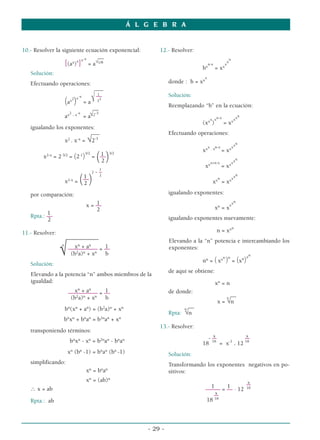 Á L G E B R A


10.- Resolver la siguiente ecuación exponencial:                 12.- Resolver:
                               __
                         x-x                                                                           n
                  [(ax)x] = a√1/8                                                      x
                                                                                        n-x
                                                                                                    x
                                                                                                     x
                                                                                                      x
                                                                                    b         =x
   Solución:
                                                                                     x
   Efectuando operaciones:                                            donde : b = xx
                                             ___
                                              1
                                              ––                      Solución:
                     (a ) x2
                             x-x
                                   =a    √   2 3
                                                                      Reemplazando “b” en la ecuación:
                                         __
                      x2 . x-x          -3
                     a             = a√2                                                  x xn-x            xx
                                                                                                              n
                                                                                    (xx )           = xx
   igualando los exponentes:
                             ___                                      Efectuando operaciones:
                 x2 . x-x = √2-3                                                                             n
                                                                                         x . xn-x          xx
                                                                                    xx              = xx
        x2-x = 2-3/2 = (2-1)
                                   3/2     1
                                         = ––
                                            2( )   3/2


                                                                                       xx
                                                                                          x+n-x
                                                                                                    = xx
                                                                                                           xx
                                                                                                             n

                                              1
                                         2   -–                                                              n
                              ( )
                                              2
                            1                                                                              xx
                     x2-x = ––
                                                                                               n
                            2                                                               xx = xx

   por comparación:                                                   igualando exponentes:
                                                                                                           n
                                        1
                                    x = ––                                                               xx
                                        2                                                     xn = x
          1
   Rpta.: ––                                                          igualando exponentes nuevamente:
          2
                                                                                                           n
11.- Resolver:                                                                                n = xx
                     –––––––––––                                      Elevando a la “n” potencia e intercambiando los
                 n
                        xn + an
                 √                 1
                      –––––––––– = ––
                       (b2a)n + xn b
                                                                      exponentes:

                                                                                    nn = ( xx
                                                                                                    n n
                                                                                                     )     = (xn)
                                                                                                                  xn
   Solución:
                                                                      de aquí se obtiene:
   Elevando a la potencia “n” ambos miembros de la
   igualdad:                                                                                  xn = n
                             n       n
                           x +a       1
                         –––––––––– = ––                              de donde:                      __
                          (b2a)n + xn b                                                            n
                                                                                               x = √n
                                                                              __
                     bn(xn + an) = (b2a)n + xn                              n
                                                                      Rpta: √n
                 bnxn + bnan = b2nan + xn
                                                                 13.- Resolver:
   transponiendo términos:
                                                                                       x             x
                                                                                      -––            ––
                          bnxn - xn = b2nan - bnan                                  18 18 = x-1 . 12 18
                         xn (bn -1) = bnan (bn -1)                    Solución:
   simplificando:                                                     Transformando los exponentes negativos en po-
                                    xn = bnan                         sitivos:
                                    xn = (ab)n                                                         x
                                                                                         1     1       ––
   ∴ x = ab                                                                            ––––– = –– . 12 18
                                                                                           x
                                                                                          ––
   Rpta.: ab                                                                           18 18



                                                             - 29 -
 