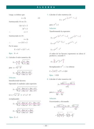 Á L G E B R A


   Luego, se deduce que:                                7.- Calcular el valor numérico de:
                                                                                                                  x-1 - 1)
                      x = 2y                  (4)
                                                                                                   5xx
                                                                                                         [
                                                                                                      x . x x(x            +1   ]
                                                                                     E= x
   Sustituyendo (4) en (3):
                                                                    xx
                                                             para: xx = 2
                   (2y) (y) = 2
                        2y2 = 2                              Solución:

   ∴                      y=1                                Transformando la expresión:

                                                                             +1 x-1 - x                                     x
   Sustituyendo en (4):                                                x . xx . x
                                                                                [       +1               ]                  [
                                                                                                                      x . xx - x + 1   ]
                                                                    5xx                                            5xx
                                                              E=x                                            = x
                          x = 2y
                                                                            x
   ∴               x = 2(1) = 2                                     5x
                                                                       x
                                                                                (
                                                                      x . xx - x + xx      )                      x
                                                                                                              xx+x -x . xxx
                                                              E=x                                     = x5x
   Por lo tanto:
                                                                          x
                                                                        xx . xxx
           E = (x)xy = (2)2 .1 = 4                            E = x5x

   Rpta.: E = 4                                              el orden de los factores exponentes no altera el
                                                             producto y sacando 5:
6.- Calcular el valor numérico de:
                         ________
              x+b
         E = –––––
              x-b     √   a2 - 2bx
                          –––––––
                          a2 + 2bx
                                                              E=   [(   xx
                                                                                xx
                                                                                     )   xx
                                                                                           xx 5
                                                                                               ]
               _____  _                                                                    xx
                                                             Reemplazando xx = 2 se obtiene:
    para x = √a2 - b2
                 ___________  ________                                      5
                                                             E = [(2)2] = 210 = 1 024
                  (a - 2bx) (x + b)2
                    2
         E=
               √  ––––––––––––––––
                  (a2 + 2bx) (x - b)2                        Rpta.: 1 024
   Solución:
                                                        8.- Calcular el valor numérico de:
   Introduciendo factores:                                                      _____      _____
   Operando el cuadrado cada expresión:                                       b√b + x + x √b + x
                                                                         E = ––––––– __
                                                                                     ––––––––––
                _______________ _______
                                ____                                                x√x
                 (a - 2bx) (x + 2bx + b2)
                   2          2
         E=
               √
           ______
                 ––––––––––––––––––––––
                 (a2 + 2bx) (x2 - 2bx + b2)
                                                                      3
                                                                           3
                                                                             __
                                                                         b √a2
                                                            para: x = –––––––––
                                                                        __ 3 __
   si x = √ a2 - b2 ⇒ x2 = a2 - b2                                    √b2 - √a2

   reemplazando:                                             Solución:
             ______________________
                              _       ________
                                                             Factorizando y efectuando:
              (a2 - 2bx) (a2 - b2 + 2bx + b2)
       E=
               √
              ––––––––––––––––––––––––––
              (a2 + 2bx) (a2 - b2 + 2bx + b2)
                                                                         _____             ________
                                                                       (√b + x––––––––– = √(b +__ 3
                                                                               ) (x + b) ––––––––
                                                                   E = –––––––__
                                                                                                x)
             ________ _____________
                 2         2
                                                                              √x 3
                                                                                             √x3
              –––––––––– 2 + 2bx)
              (a - 2bx) (a
       E=
               √          ––––––––
              (a2 + 2bx) (a - 2bx)
                                                                                 _____
                                                                                     _____               __________




    Rpta.: E = 1
                                                                        =
                                                                            √ (–––––) = √(–– + 1)
                                                                               b+x
                                                                                 x
                                                                                          b
                                                                                           x
                                                                                                3                       3




                                                    - 33 -
 