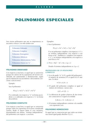 Á L G E B R A




              POLINOMIOS ESPECIALES




Son ciertos polinomios que por su importancia, es           Ejemplos:
necesario conocer. Los más usados son:
                                                            i) Sea el polinomio:

        Polinomio Ordenado                                           P(x,y) = 4x3 + 5x2y + 7xy2 + 8y3
        Polinomio Completo                                    P es un polinomio completo con respecto a “x” y
        Polinomio Homogéneo                                   su término independiente con respecto a esa
                                                              letras es 8y3. También es completo con respecto
        Polinomios Idénticos                                  a “y” y su término independiente con respecto a
        Polinomios Idénticamente Nulos                        esta letra es 4x3.

        Polinomios Entero en “x”                            ii) P(x) = 9ax3 - 3x2 + bx + (q + c)

                                                              Donde el término independiente es: (q + c)

POLINOMIO ORDENADO                                      PROPIEDADES DE UN POLINOMIO
Con respecto a una letra, es aquel que se caracteriza   COMPLETO
porque los valores de los exponentes de la letra con-       1) Si es de grado “n” (G.P. o grado del polinomio),
siderada van aumentando o disminuyendo, según                 el número de términos,T.P. es igual al G.P. más
que la ordenación sea ascendente o descendente (cre-          uno. Es decir:
ciente o decreciente).
   Ejemplo:                                                               # T.P. = G.P. + 1

   Sea el polinomio:                                        2) El grado del polinomio completo es igual al
                                                               número de términos menos uno.
          P(x,y) = 4x3y12 + 5x7y8 + 4x12y2                                  G.P. = # T.P. - 1

   P es ordenado con respecto a “x” en forma ascen-         3) La diferencia de grados relativos de dos térmi-
   dente y es ordenado con respecto a “y” en forma             nos consecutivos es igual a la unidad:
   descendente.
                                                                        G.R.t(x + 1) - G.R.t(x) = 1
POLINOMIO COMPLETO                                          4) El término independiente contiene a la variable
                                                               con exponente cero.
Con respecto a una letra, es aquel que se caracteriza
porque todos los exponentes de la letra considerada
                                                        POLINOMIO HOMOGENEO
existen, desde el mayor hasta el cero inclusive;
denominando este último, “término independiente”        Es aquel que se caracteriza por que todos sus térmi-
del polinomio con respecto a esa letra.                 nos tienen igual grado absoluto (G.A.).



                                                   - 59 -
 