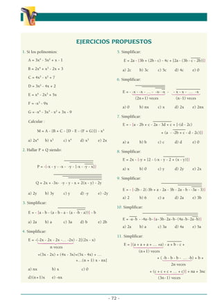 α                                                                  α
                                        EJERCICIOS PROPUESTOS
1. Si los polinomios:                                             5. Simplificar:
                                                                                                                  –––––
   A = 3x4 - 5x2 + x - 1                                               E = 2a - {3b + (2b - c) - 4c + [2a - (3b - c - 2b)]}

   B = 2x4 + x3 - 2x + 3                                               a) 2c      b) 3c         c) 5c        d) 4c        e) 0
            3     2
   C = 4x - x + 7                                                 6. Simplificar:
   D = 3x2 - 4x + 2                                                           ––––––––––––––––
                                                                                   –––––––– ––––
                                                                                          –––––
                                                                                          –– ––    –––––––––––––
                                                                      E = - 1442443 - 1442443
                                                                            -x - -x - … - -x- -x - x - x - … -x
   E = x4 - 2x3 + 5x
                                                                              (2n + 1) veces       (n - 1) veces
   F = -x3 - 9x
                                                                       a) 0       b) nx         c) x         d) 2x        e) 2nx
   G = -x4 - 3x3 - x2 + 3x - 9
                                                                  7. Simplificar:
   Calcular :

           M = A - {B + C - [D - E - (F + G)]} - x3
                                                                                           ––––––––––
                                                                       E = - {a - 2b + c - 2a - 3d + c + [-(d - 2c)
                                                                                                       –––––––
                                                                                                + (a - -2b + c - d - 2c)]}
                                                                                                                              α
   a) 2x4       b) x3           c) x4    d) x3       e) 2x             a) a       b) b          c) c         d) d         e) 0
2. Hallar P + Q siendo:                                           8. Simplificar:
                                                                                                 ––––––––––––
                             ––––––––––––––––                          E = 2x - {-y + [2 - (-x - y - 2 + (x - y)]}
                                –––––––––––––
                                          –––––
           P = -{-x - y - -x - -y - [-x - -y - x]}
                                                                       a) x       b) 0          c) y         d) 2y        e) 2x
                  ––––––––––––––––––––––––––
                       –––––––––––––– –––––––
                                      –
                           ––––––––––––––––––
                                 –––––––––––––                    9. Simplificar:
        Q = 2x + -3x- -y - y - x + 2(x - y) - 2y                                               ––––––––––––––––––––––
                                                                                                          –––––––––––––
                                                                                                                   ––––––
                                                                       E = - {-2b - 2(-3b + a - 2a - 3b - 2a - b - -3a - 3)}
   a) 2y        b) 3y           c) y     d) -y       e) -2y
                                                                       a) 2       b) 6          c) a         d) 2a        e) 3b
3. Simplificar:
                       –––––––––––––––                            10. Simplificar:
                                    ––-––
   E = - [a - b - (a - b - a - (a - -b - a))] - b                                  ––––––––––––––––––––––––––––––
                                                                         ––––                         –––––––––––––––––   –––
                                                                     E = -a - b - -4a - b - {a - 3b - 2a - b - (4a - b - 2a - b)}
   a) 2a        b) a            c) 3a    d) b        e) 2b
                                                                       a) 2a      b) a          c) 3a        d) 4a        e) 5a
4. Simplificar:
                                                                  11. Simplificar:
   E = -(-2x - 2x - 2x -… -2x) - 2[(2x - x)
           1442443                                                                               ––––––––
                                                                       E = [(a + a + a + … +a) - a + b - c +
                      n veces                                                1442443
                                                                                  (n + 1) veces
           +(3x - 2x) + (4x - 3x)+(5x - 4x) + …
                                                                                               + ( 14442443 + b +
                                                                                                   -b - b - b - … -b)
                                 +…(n + 1) x - nx]
                                                                                                          2n veces
   a) nx               b) x              c) 0
                                                                                          + (c + c + c + … + c)] + na + 3nc
                                                                                             1442443
   d)(n + 1)x          e) -nx                                                                   (3n - 1) veces



                                                              - 72 -
 