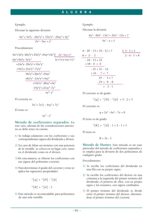 Á L G E B R A


  Ejemplo:                                                        Ejemplo:
  Efectuar la siguiente división:                                 Efectuar la división:
                                                                       6x5 - 20x4 - 13x3 + 25x2 - 12x + 7
      6x5 + 5x4y - 26x3y2 + 33x2y3 - 24xy4 + 6y5                       ––––––––––––––––––––––––––––
     –––––––––––––––––––––––––––––––––––––––
                   2x2 - 3xy + y2                                                  3x2 - x + 1

  Procedimiento:
                                                                  6 - 20 - 13 + 25 - 12 + 7           3-1+1
6x5+5x4y-26x3y2+33x2y3-24xy4+6y5          2x2 -3xy+ y2            -6 + 2 - 2                      2-6-7+8
                                                                  –––––––––––––––
-6x5 +9x4y-3x2y2                       3x3+7x2y-4xy2+7y3             - 18 - 15 + 25
–––––––––––––––––––––––––
   +14x4y-29x3y2 +33x2 y3                                            + 18 - 6 + 6
                                                                     –––––– ––––––––
   -14x4y+21x3y2 -7x2y3                                                   - 21 + 31 - 12
   ––––––––––––––––––––––––––
           -8x3y2 +26x2y3 -24xy4                                          + 21 - 7 + 7
                                                                          –––––––––––––––––
           +8x3y2 -12x2y3 +4xy4                                                  24 - 5 + 7
           ––––––––––––––––––––––––
                    +14x2y3 -20xy4 +6y5                                        - 24 + 8 - 8
                                                                               ––––––––––––––––––
                    -14x2y3 +21xy4 -7y5                                             + 3-1
                    ___________________
                              xy4 - y5                            El cociente es de grado:

  El cociente es:                                                          °⏐q⏐ = °⏐D⏐ - °⏐d⏐ = 5 - 2 = 3
                   3x3 + 7x2y - 4xy2 + 7y3                        El cociente es:
  El resto es :
                                                                                 q = 2x3 - 6x2 - 7x + 8
                              4    5
                            xy - y
                                                                  El resto es de grado:
  Método de coeficientes separados. En
  este caso, además de las consideraciones anterio-                        °⏐R⏐ = °⏐d⏐ - 1 = 2 - 1 = 1
  res se debe tener en cuenta:
                                                                  El resto es:
  1) Se trabaja solamente con los coeficientes y sus
     correspondientes signos del dividendo y divisor.                            R = 3x - 1

  2) En caso de faltar un término con una potencia                Método de Horner. Este método es un caso
     de la variable, se coloca en su lugar cero, tanto            particular del método de coeficientes separados y
     en el dividendo como en el divisor.                          se emplea para la división de dos polinomios de
                                                                  cualquier grado.
  3) De esta manera, se obtiene los coeficientes con
     sus signos del polinomio cociente.                           Procedimiento:
                                                                  1) Se escribe los coeficientes del dividendo en
  4) Para determinar el grado del cociente y resto se                una fila con su propio signo.
     aplica las siguientes propiedades:
                                                                  2) Se escribe los coeficientes del divisor en una
                   °⏐q⏐ = °⏐D⏐ - °⏐d⏐                                columna a la izquierda del primer término del
                                                                     dividendo; el primero de ellos, con su propio
                                                                     signo y los restantes, con signos cambiados.
                   °⏐R⏐ = °⏐d⏐ - 1
                                                                  3) El primer término del dividendo se divide
  5) Este método es recomendable para polinomios                     entre el primer término del divisor, obtenién-
     de una sola variable.                                           dose el primer término del cociente.



                                                         - 91 -
 