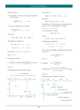 Á L G E B R A


   Para el cociente:                                               El cociente es:

   1) El segundo coeficiente es 8 ya que aumenta de                     Q(x) = xa-2 + 2xa-3 + 3xa-4 + … + n
      4 en 4, luego:
                                                                   El resto es:
               6a + 28                                                  R(x) = (-b + n + 1)x + (c - n)
               –––––––– = 8        ⇒       a=2
                  4
                                                                   El coeficiente “n” del cociente corresponde al ter-
   2) El tercer coeficiente es 12, luego:                          mino (a - 1) en el dividendo; se tendrá:
                                                                   1) n = a - 1 ⇒ a = n + 1
         -3b - 8 + 56
        –––––––––––– = 12          ⇒       b = -4                  2) Si la división es exacta:
              4
                                                                                    R(x) ≡ 0x + 0
    El resto es:
                                                                   Luego:
         (-17c + 68)x + (9d - 24) ≡ 34x + 3
                                                                        (-b + n + 1)x + (c-n) ≡ 0x + 0
   identificando coeficientes:                                     Identificando coeficientes:

        -17c + 68 = 34          ⇒          c=2                          -b + n + 1 = 0       ⇒      b=n+1
                                                                                c-n=0        ⇒      c=n
           9d - 24 = 3          ⇒          d=3
                                                                   En la expresión pedida, reempalzamos los valores
   Por lo tanto: E = (2 - 4) - (2 + 3) = -7                        de a, b y c:

                                                                                    E = ––– 1n + 1 = 2
   Rpta.: E = -7                                                                        n+–––––––
                                                                                           n+1
7.- Calcular el valor de:                                          Rpta.: 2

       a+b                     xa - bx + c
   E = –––––– ,si la división ––––––––––– es exacta.                                     a2 + ab + b2
        c+1                    x2 - 2x + 1                     8.- Calcular:        E = ––––––––––– ,
                                                                                           a2 - 3b2
   Solución:
                                                                                   x4 +(a - b)x3 + (a - b)x + b2
                                                                   Si la división: ––––––––––––––––––––––– es exacta
   Dividiendo por el método de Horner:                                                 x2 - (a - b)x + b2
                          (a + 1) terminos
        64444444744444448                                          Solución:
                                                                   Dividiendo por el método de Horner:
   1 1     0       0 0 ……… 0                  -b     +c            1   1 (a-b)          0           (a-b)         b2
           2       -1
   +2                                                          a-b            a-b      -b2
                   4 -2                                         -b2                  2(a-b)2 -2b2(a-b)
   -1                                                                                         (a-b){2(a-b)2-b2}
                                   2n-2      -n+1                                                           -b2{2(a-b)2 -b2}
                                              2n     -n                1 2(a-b) [2(a-b)2-b2]
        1 +2 +3           …(n-1)       n    -b+n+1 c-n                                        (a-b)(2a2-4ab-b2+1)

                                                                                                      +b2[1-{2(a-b)2-b2}]



                                                          - 95 -
 