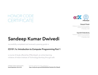 HONOR CODE CERTIFICATE Verify the authenticity of this certificate at
Professor, Department of Computer
Science and Engineering
IIT Bombay, India
Deepak Phatak
Professor, Department of Computer
Science and Engineering
IIT Bombay, India
Supratik Chakraborty
CERTIFICATE
HONOR CODE
Sandeep Kumar Dwivedi
successfully completed and received a passing grade in
CS101.1x: Introduction to Computer Programming Part 1
a course of study offered by IITBombayX, an online learning
initiative of Indian Institute of Technology Bombay through edX.
Issued September 23rd, 2014 https://verify.edx.org/cert/48780383583e410a9a56c7f5c19b6ad9
 
