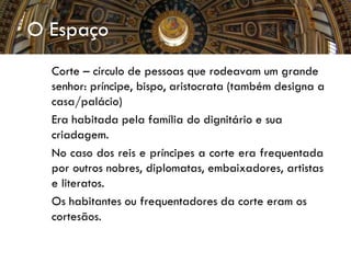 O Espaço
 Corte – círculo de pessoas que rodeavam um grande
senhor: príncipe, bispo, aristocrata (também designa a
casa/palácio)
 Era habitada pela família do dignitário e sua
criadagem.
 No caso dos reis e príncipes a corte era frequentada
por outros nobres, diplomatas, embaixadores, artistas
e literatos.
 Os habitantes ou frequentadores da corte eram os
cortesãos.
 
