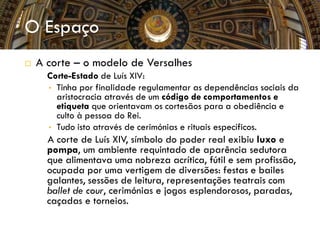 O Espaço
 A corte – o modelo de Versalhes
 Corte-Estado de Luís XIV:
• Tinha por finalidade regulamentar as dependências sociais da
aristocracia através de um código de comportamentos e
etiqueta que orientavam os cortesãos para a obediência e
culto à pessoa do Rei.
• Tudo isto através de cerimónias e rituais específicos.

A corte de Luís XIV, símbolo do poder real exibiu luxo e
pompa, um ambiente requintado de aparência sedutora
que alimentava uma nobreza acrítica, fútil e sem profissão,
ocupada por uma vertigem de diversões: festas e bailes
galantes, sessões de leitura, representações teatrais com
ballet de cour, cerimónias e jogos esplendorosos, paradas,
caçadas e torneios.
 
