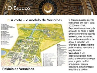 O Espaço
 A corte – o modelo de Versalhes
Palácio de Versalhes
O Palácio passou de 700
habitantes em 1664, para
10.000 em 1744.
Representou a monarquia
absoluta de 1682 a 1789.
Embora dentro do espírito
barroco, nas fachadas,
nos jardins e espelhos de
água, é também um
exemplo do classicismo
pela simetria, harmonia e
regularidade.
Versalhes é um
espetáculo posto num
palco onde tudo converge
para a glória do Rei:
arquitetura, pintura,
escultura, ornamentação,
mobiliário e jardins.
 